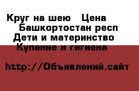 Круг на шею › Цена ­ 200 - Башкортостан респ. Дети и материнство » Купание и гигиена   